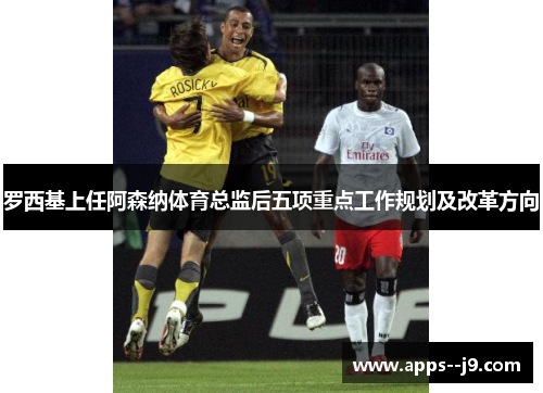 罗西基上任阿森纳体育总监后五项重点工作规划及改革方向