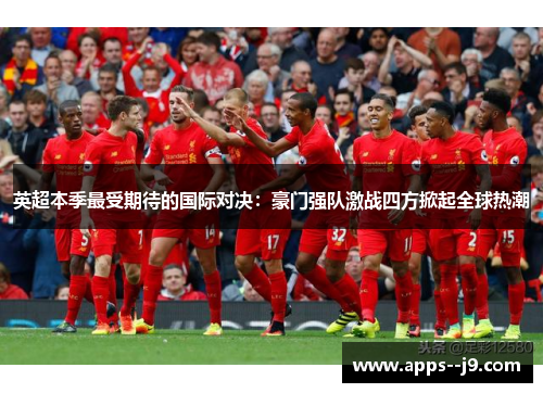 英超本季最受期待的国际对决：豪门强队激战四方掀起全球热潮