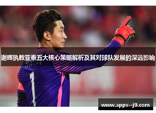 谢晖执教亚泰五大核心策略解析及其对球队发展的深远影响 谢晖执教亚泰五大核心策略解析及其对球队发展的深远影响
