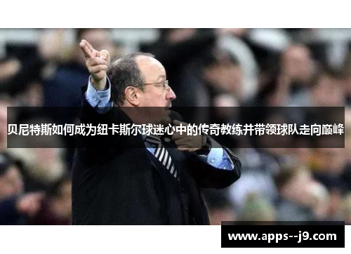 贝尼特斯如何成为纽卡斯尔球迷心中的传奇教练并带领球队走向巅峰 贝尼特斯如何成为纽卡斯尔球迷心中的传奇教练并带领球队走向巅峰