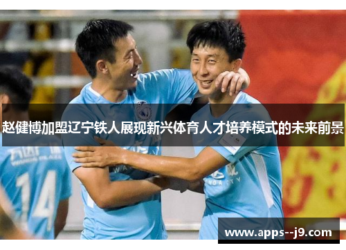 赵健博加盟辽宁铁人展现新兴体育人才培养模式的未来前景 赵健博加盟辽宁铁人展现新兴体育人才培养模式的未来前景