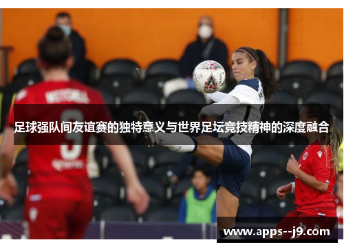 足球强队间友谊赛的独特意义与世界足坛竞技精神的深度融合