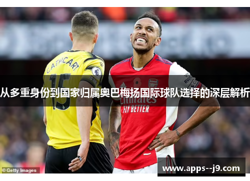 从多重身份到国家归属奥巴梅扬国际球队选择的深层解析