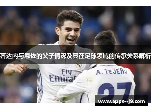 齐达内与恩佐的父子情深及其在足球领域的传承关系解析 齐达内与恩佐的父子情深及其在足球领域的传承关系解析