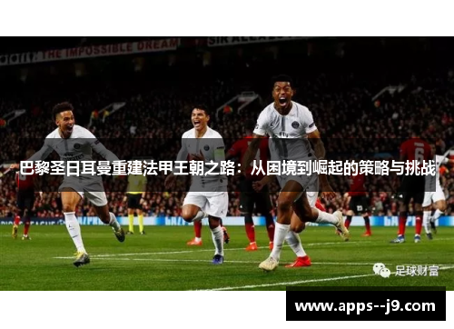巴黎圣日耳曼重建法甲王朝之路:从困境到崛起的策略与挑战 巴黎圣日耳曼重建法甲王朝之路:从困境到崛起的策略与挑战