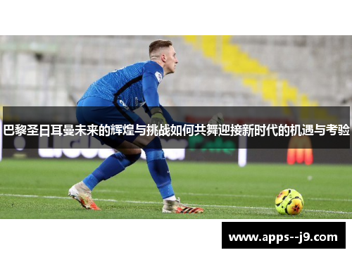 巴黎圣日耳曼未来的辉煌与挑战如何共舞迎接新时代的机遇与考验 巴黎圣日耳曼未来的辉煌与挑战如何共舞迎接新时代的机遇与考验