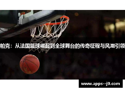 帕克:从法国篮球崛起到全球舞台的传奇征程与风潮引领 帕克:从法国篮球崛起到全球舞台的传奇征程与风潮引领