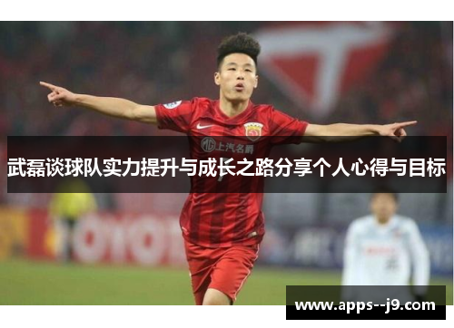 武磊谈球队实力提升与成长之路分享个人心得与目标 武磊谈球队实力提升与成长之路分享个人心得与目标