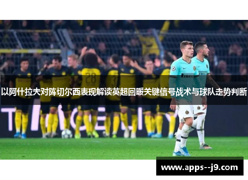 以阿什拉夫对阵切尔西表现解读英超回暖关键信号战术与球队走势判断