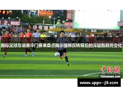 国际足球友谊赛冷门赛果盘点揭示强弱反转背后的深层新趋势变化
