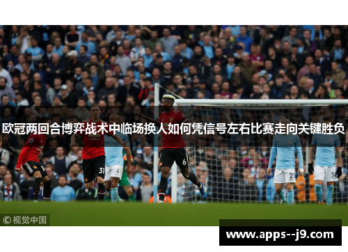 欧冠两回合博弈战术中临场换人如何凭信号左右比赛走向关键胜负
