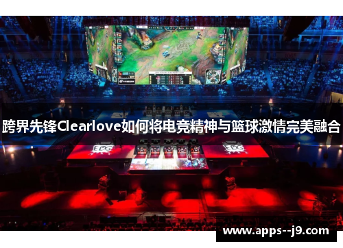跨界先锋Clearlove如何将电竞精神与篮球激情完美融合
