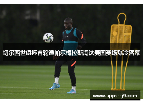 切尔西世俱杯首轮遭帕尔梅拉斯淘汰美国赛场爆冷落幕