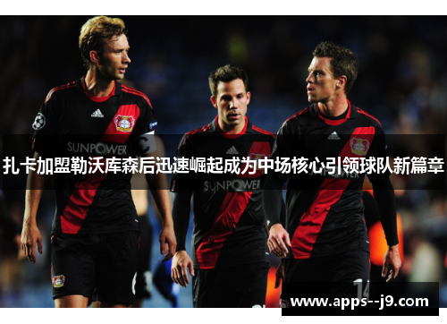扎卡加盟勒沃库森后迅速崛起成为中场核心引领球队新篇章 扎卡加盟勒沃库森后迅速崛起成为中场核心引领球队新篇章