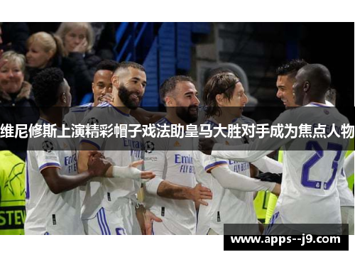 维尼修斯上演精彩帽子戏法助皇马大胜对手成为焦点人物 维尼修斯上演精彩帽子戏法助皇马大胜对手成为焦点人物